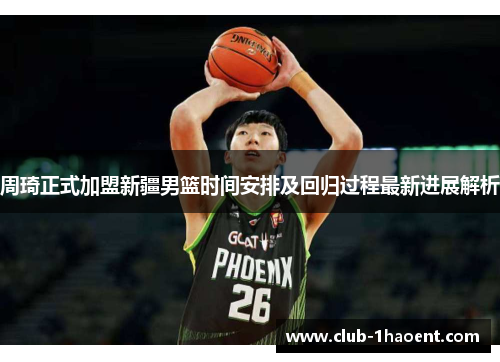 周琦正式加盟新疆男篮时间安排及回归过程最新进展解析