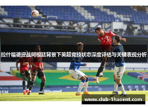 拉什福德迎战阿根廷背景下英超竞技状态深度评估与关键表现分析