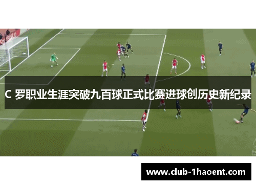 C 罗职业生涯突破九百球正式比赛进球创历史新纪录